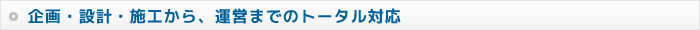 企画・設計・施工から、運営までのトータル対応
