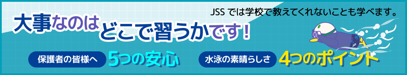 大事なのはどこで習うかです！JSSでは学校で教えてくれないことも学べます。保護者の皆様へ5つの安心。水泳の素晴らしさ4つのポイントバナー画像