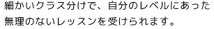細かいクラス分けで、自分のレベルにあった無理のないレッスンを受けられます。