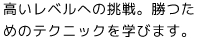 高いレベルへの挑戦。試合に勝つためのテクニックを学びます。