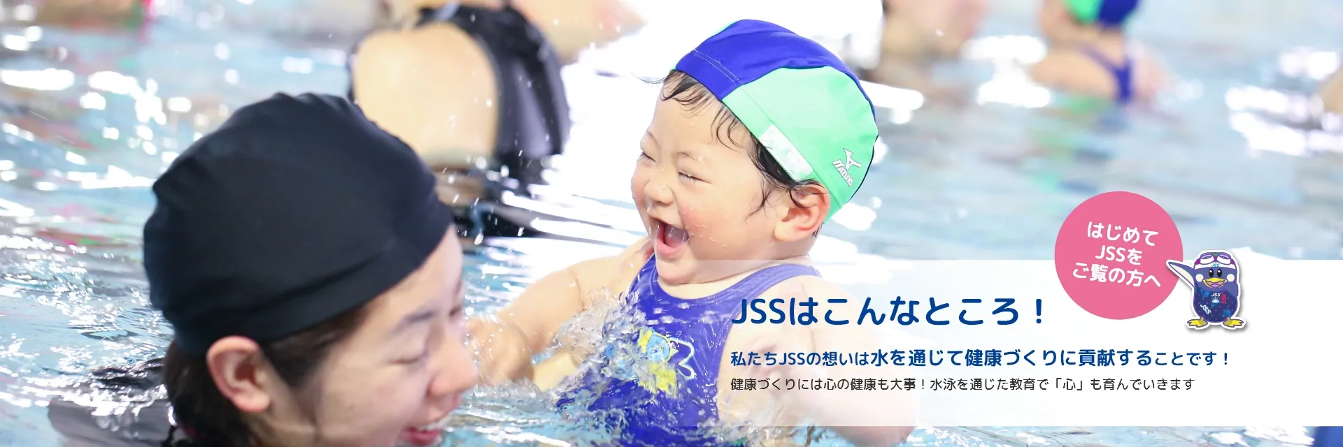 はじめてJSSをご覧の方へ。JSSはこんなところ！私たちJSSの想いは水を通じて健康づくりに貢献することです！健康づくりには心の健康も大事！水泳を通じた教育で「心」もはぐくんでいきます。